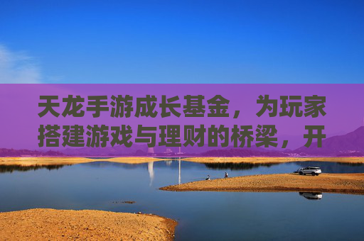 天龙手游成长基金,为玩家搭建游戏与理财的桥梁,开启财富成长新篇章,天龙手游成长基金,为玩家搭建游戏与理财的桥梁,开启财富成长新篇章