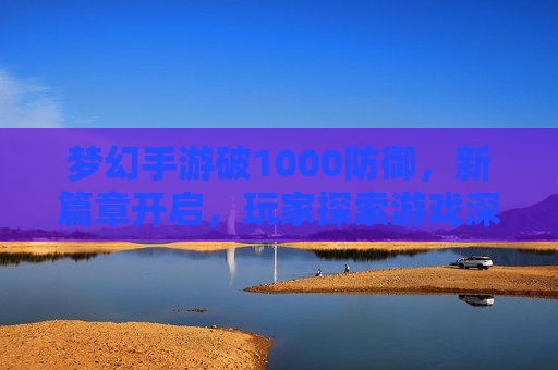 梦幻手游破1000防御,新篇章开启,玩家探索游戏深度新境界,梦幻手游破1000防御,新篇章开启,玩家探索游戏深度新境界