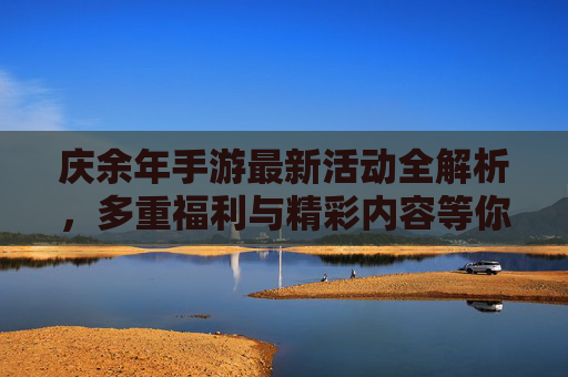 庆余年手游最新活动全解析,多重福利与精彩内容等你解锁