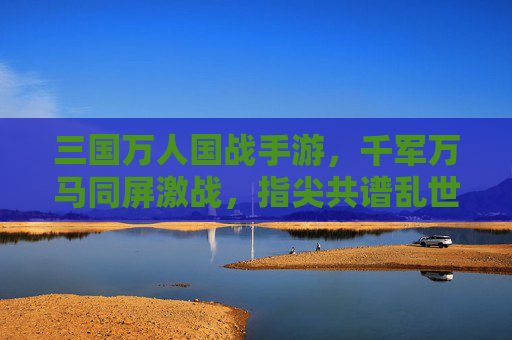 三国万人国战手游,千军万马同屏激战,指尖共谱乱世霸业