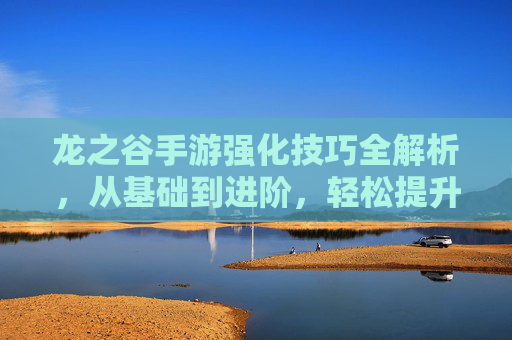 龙之谷手游强化技巧全解析，从基础到进阶，轻松提升战力！龙之谷手游强化技巧全解析，从基础到进阶，轻松提升战力！