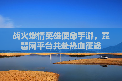 战火燃情英雄使命手游,琵琶网平台共赴热血征途