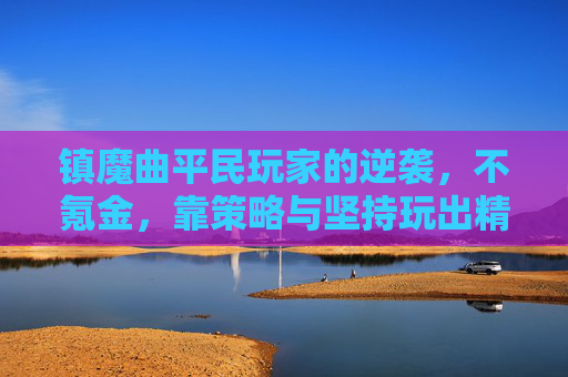 镇魔曲平民玩家的逆袭，不氪金，靠策略与坚持玩出精彩