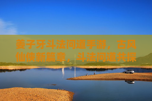 姜子牙斗法问道手游，古风仙侠新篇章，斗法问道共探仙途，姜子牙斗法问道手游，古风仙侠新篇章，斗法问道共探仙途