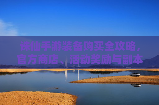 诛仙手游装备购买全攻略,官方商店、活动奖励与副本掉落详解,诛仙手游装备购买全攻略,官方商店、活动奖励与副本掉落详解