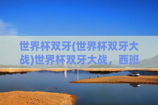 世界杯双牙(世界杯双牙大战)世界杯双牙大战，西班牙与葡萄牙的足球对决