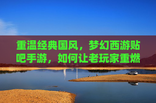 重温经典国风,梦幻西游贴吧手游,如何让老玩家重燃热血,新玩家沉浸仙侠梦幻?