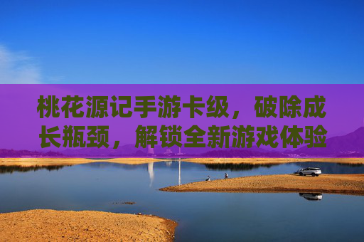桃花源记手游卡级，破除成长瓶颈，解锁全新游戏体验，桃花源记手游卡级突破，破除成长瓶颈，解锁全新游戏体验