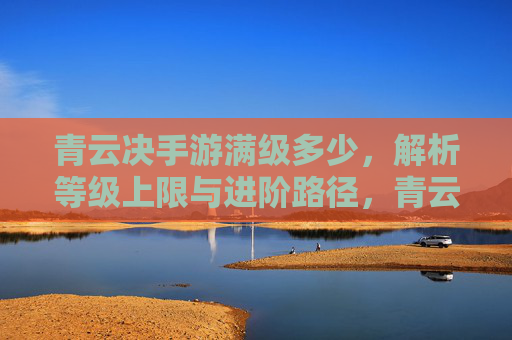 青云决手游满级多少,解析等级上限与进阶路径,青云决手游满级多少?解析等级上限与进阶路径