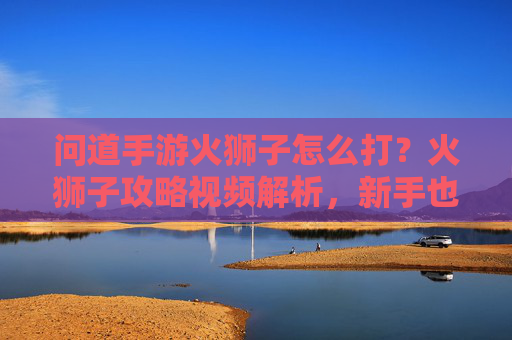 问道手游火狮子怎么打？火狮子攻略视频解析，新手也能轻松通关！问道手游火狮子打法攻略，视频解析新手也能轻松通关