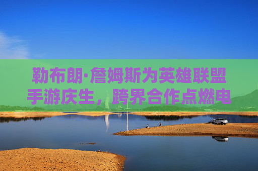 勒布朗·詹姆斯为英雄联盟手游庆生,跨界合作点燃电竞与篮球的激情碰撞