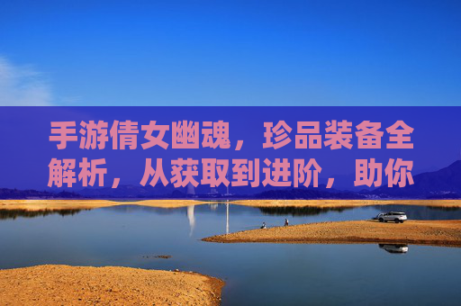 手游倩女幽魂,珍品装备全解析,从获取到进阶,助你成为游戏强者!手游倩女幽魂珍品装备全解析,从获取到进阶,助你成为游戏强者