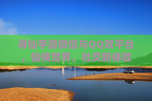 寻仙手游微信与QQ双平台，仙侠世界，社交新体验