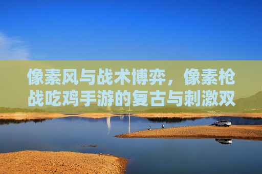 像素风与战术博弈,像素枪战吃鸡手游的复古与刺激双重魅力