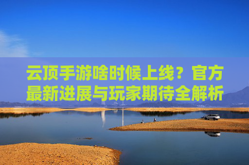 云顶手游啥时候上线？官方最新进展与玩家期待全解析