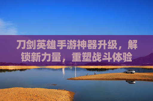 刀剑英雄手游神器升级,解锁新力量,重塑战斗体验