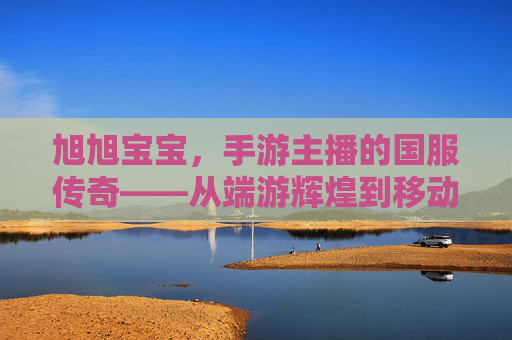 旭旭宝宝,手游主播的国服传奇——从端游辉煌到移动端的新时代征程