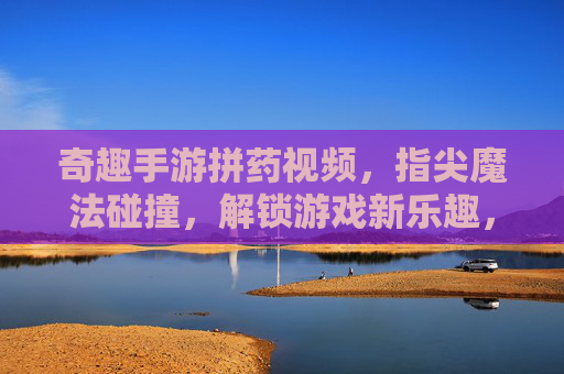 奇趣手游拼药视频，指尖魔法碰撞，解锁游戏新乐趣，奇趣手游拼药视频，指尖魔法碰撞，解锁游戏新乐趣