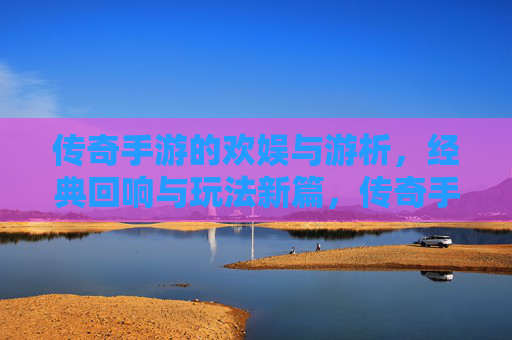 传奇手游的欢娱与游析，经典回响与玩法新篇，传奇手游的欢娱与游析，经典回响与玩法新篇
