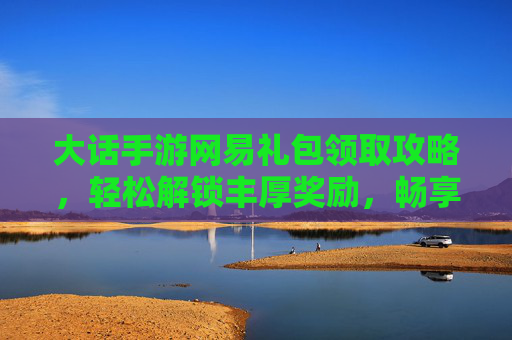 大话手游网易礼包领取攻略,轻松解锁丰厚奖励,畅享经典回合制乐趣,大话手游网易礼包领取攻略,轻松解锁丰厚奖励,畅享经典回合制乐趣