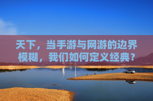 天下,当手游与网游的边界模糊,我们如何定义经典?