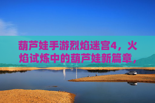 葫芦娃手游烈焰迷宫4，火焰试炼中的葫芦娃新篇章，挑战与成长的双重盛宴，葫芦娃手游烈焰迷宫4，火焰试炼中的新篇章，挑战与成长的双重盛宴