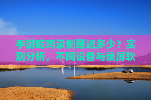 手游吃鸡录制延迟多少?实测分析,不同设备与录屏软件的延迟影响,手游吃鸡录制延迟实测分析,不同设备与录屏软件的延迟影响