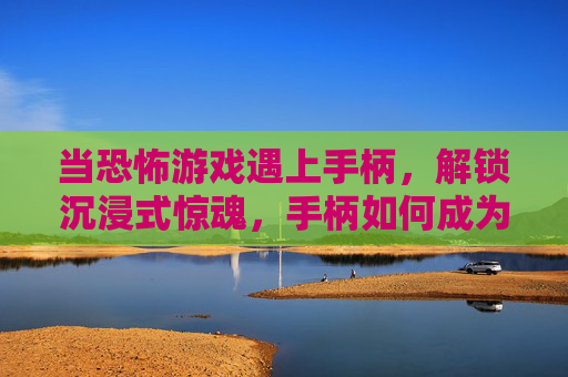 当恐怖游戏遇上手柄,解锁沉浸式惊魂,手柄如何成为你的恐惧放大器?