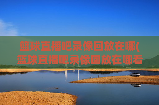 篮球直播吧录像回放在哪(篮球直播吧录像回放在哪看)篮球直播吧录像回放在哪看