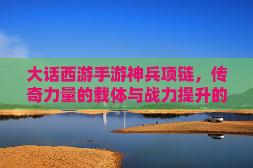大话西游手游神兵项链，传奇力量的载体与战力提升的核心，大话西游手游神兵项链，传奇力量的载体与战力提升核心