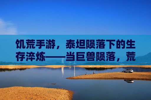 饥荒手游,泰坦陨落下的生存淬炼——当巨兽陨落,荒野的火种在绝望中重燃,饥荒手游,泰坦陨落下的生存淬炼——当巨兽陨落,荒野的火种在绝望中重燃