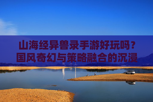 山海经异兽录手游好玩吗？国风奇幻与策略融合的沉浸式体验解析，山海经异兽录好玩吗？国风奇幻与策略融合的沉浸式体验解析