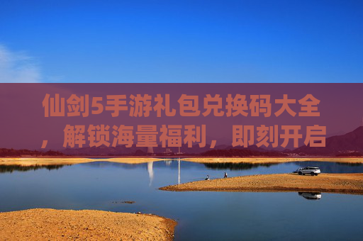 仙剑5手游礼包兑换码大全，解锁海量福利，即刻开启仙侠新篇章，仙剑5手游礼包兑换码大全，解锁海量福利，即刻开启仙侠新篇章