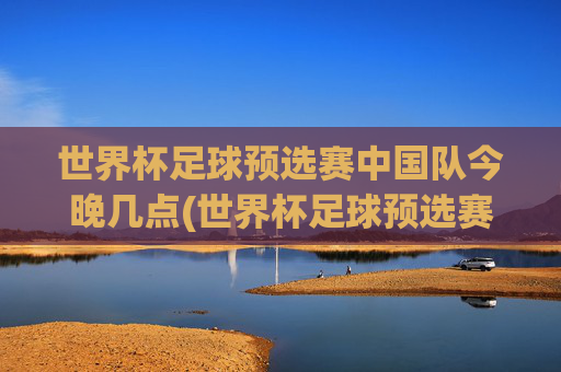 世界杯足球预选赛中国队今晚几点(世界杯足球预选赛)