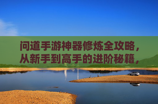 问道手游神器修炼全攻略，从新手到高手的进阶秘籍，问道手游神器修炼全攻略，从新手到高手的进阶秘籍