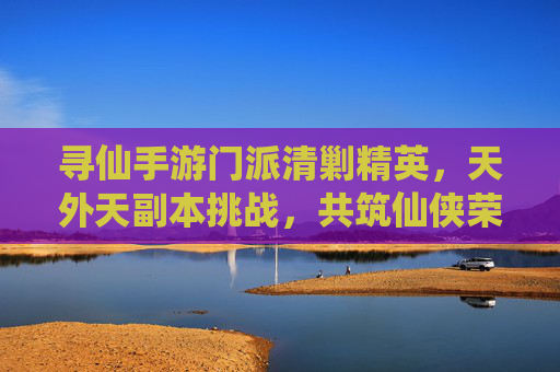 寻仙手游门派清剿精英,天外天副本挑战,共筑仙侠荣耀之路,寻仙手游门派清剿精英,天外天副本挑战,共筑仙侠荣耀之路