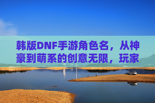 韩版DNF手游角色名,从神豪到萌系的创意无限,玩家自定义的乐趣与社交符号,韩版DNF手游角色名,神豪到萌系,玩家自定义的创意乐趣与社交符号