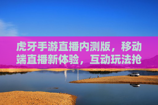 虎牙手游直播内测版，移动端直播新体验，互动玩法抢先体验，虎牙手游直播内测版来袭，移动端直播新体验，互动玩法抢先体验