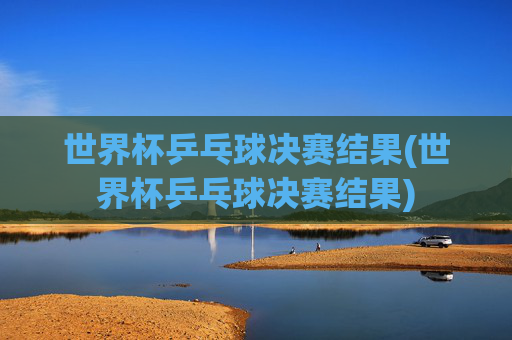 世界杯乒乓球决赛结果(世界杯乒乓球决赛结果)