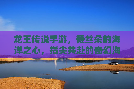 龙王传说手游，舞丝朵的海洋之心，指尖共赴的奇幻海洋冒险，龙王传说手游，舞丝朵的海洋之心，指尖共赴的奇幻海洋冒险