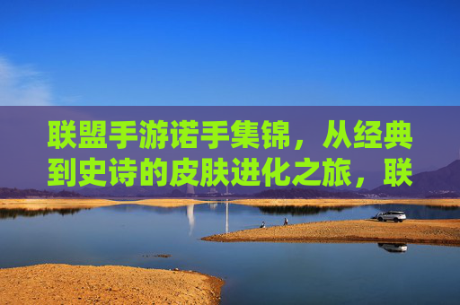 联盟手游诺手集锦,从经典到史诗的皮肤进化之旅,联盟手游诺手集锦,从经典到史诗的皮肤进化之旅