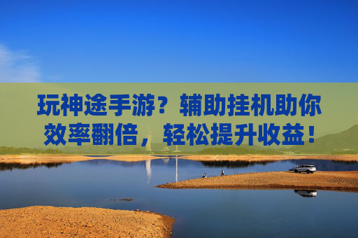 玩神途手游？辅助挂机助你效率翻倍，轻松提升收益！玩神途手游？辅助挂机助你效率翻倍，轻松提升收益！