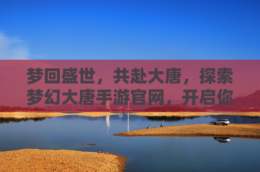 梦回盛世，共赴大唐，探索梦幻大唐手游官网，开启你的传奇之旅，梦回盛世大唐，探索梦幻大唐手游官网，开启你的传奇之旅