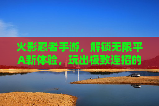 火影忍者手游,解锁无限平A新体验,玩出极致连招的爽感巅峰,火影忍者手游,解锁无限平A新体验,玩出极致连招的爽感巅峰
