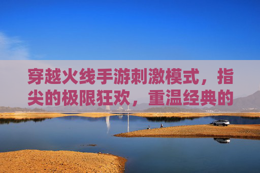 穿越火线手游刺激模式，指尖的极限狂欢，重温经典的热血对决，穿越火线手游刺激模式，指尖极限狂欢，重温经典热血对决