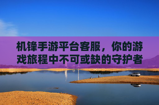 机锋手游平台客服,你的游戏旅程中不可或缺的守护者,机锋手游平台客服,你的游戏旅程中不可或缺的守护者