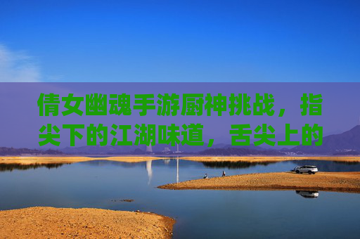 倩女幽魂手游厨神挑战,指尖下的江湖味道,舌尖上的修仙盛宴,倩女幽魂手游厨神挑战,指尖下的江湖味道,舌尖上的修仙盛宴