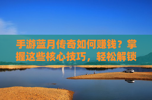 手游蓝月传奇如何赚钱？掌握这些核心技巧，轻松解锁游戏内财富，手游蓝月传奇如何赚钱？掌握这些核心技巧，轻松解锁游戏内财富