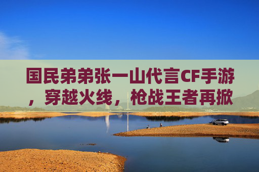 国民弟弟张一山代言CF手游,穿越火线,枪战王者再掀青春热潮,国民弟弟张一山代言CF手游,穿越火线/枪战王者青春热潮再掀