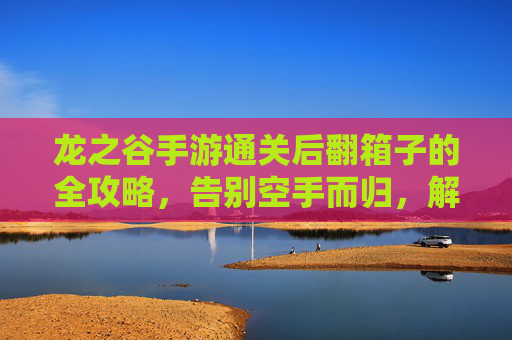 龙之谷手游通关后翻箱子的全攻略,告别空手而归,解锁通关奖励的隐藏宝库,龙之谷手游通关后翻箱子全攻略,告别空手而归,解锁通关奖励的隐藏宝库